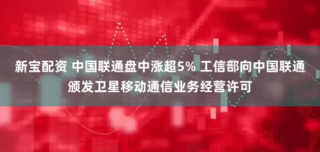 新宝配资 中国联通盘中涨超5% 工信部向中国联通颁发卫星移动通信业务经营许可