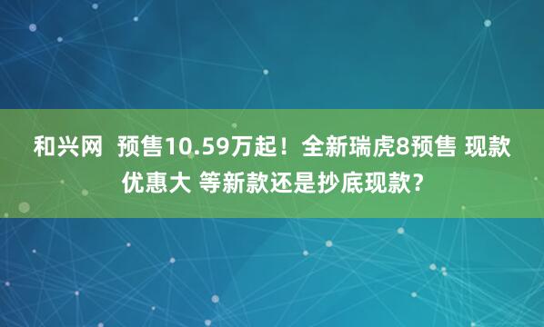 和兴网  预售10.59万起！全新瑞虎8预售 现款优惠大 等新款还是抄底现款？