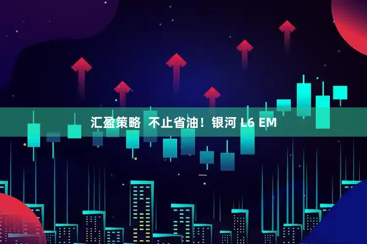汇盈策略  不止省油！银河 L6 EM