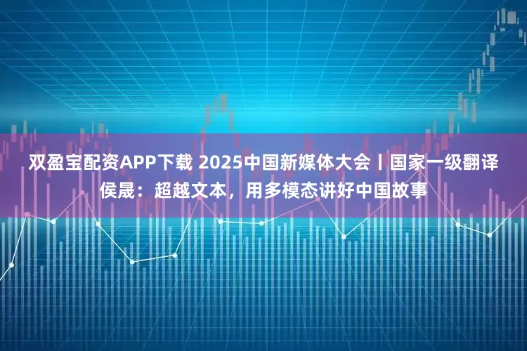 双盈宝配资APP下载 2025中国新媒体大会丨国家一级翻译侯晟：超越文本，用多模态讲好中国故事