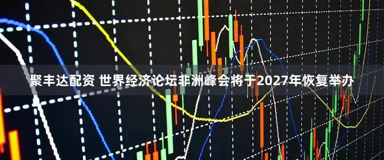 聚丰达配资 世界经济论坛非洲峰会将于2027年恢复举办