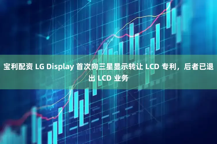 宝利配资 LG Display 首次向三星显示转让 LCD 专利，后者已退出 LCD 业务