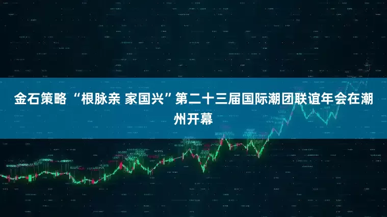 金石策略 “根脉亲 家国兴”第二十三届国际潮团联谊年会在潮州开幕